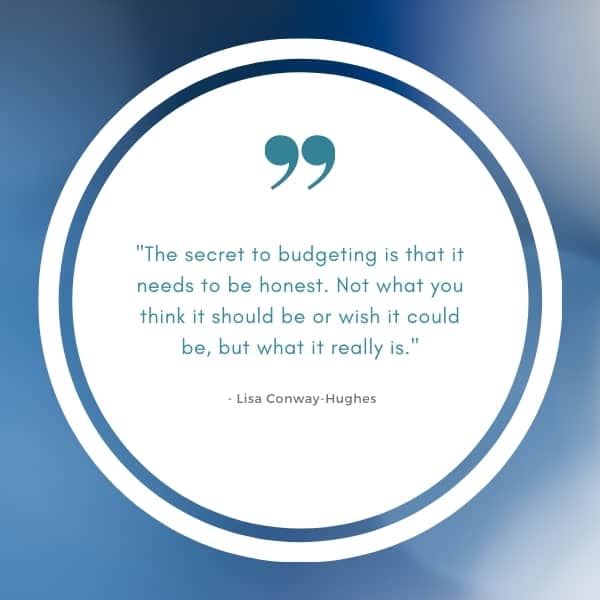 Image of budgeting quote saying: "The secret to budgeting is that it needs to be honest. Not what you think it should be or wish it could be, but what it really is." - Lisa Conway-Hughes